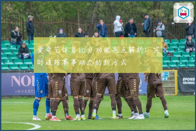 爱奇艺体育比分功能亮点解析：实时追踪赛事动态的新方式