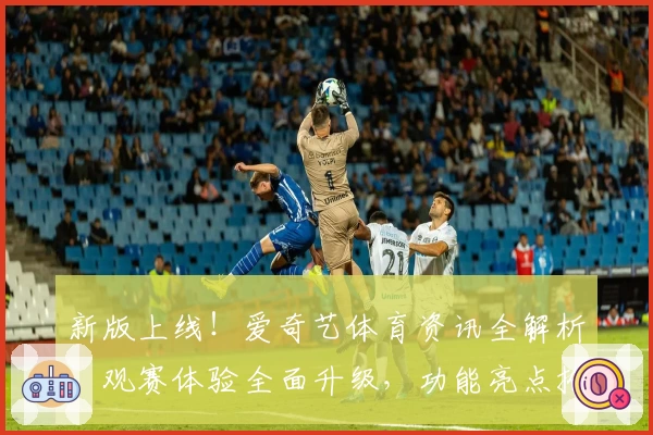新版上线！爱奇艺体育资讯全解析，观赛体验全面升级，功能亮点抢先看