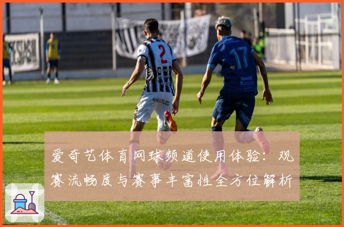 爱奇艺体育网球频道使用体验:观赛流畅度与赛事丰富性全方位解析