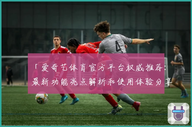「爱奇艺体育官方平台权威推荐：最新功能亮点解析和使用体验分享」