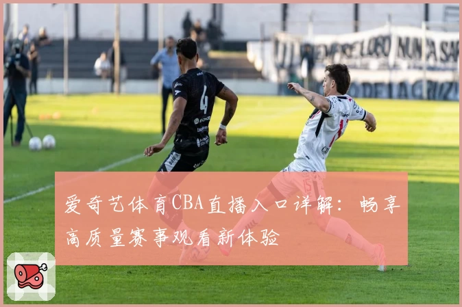 爱奇艺体育CBA直播入口详解：畅享高质量赛事观看新体验