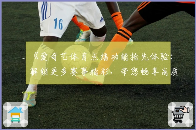 《爱奇艺体育点播功能抢先体验：解锁更多赛事精彩，带您畅享高质量观赛时光》
