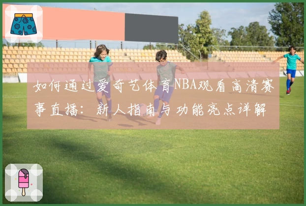 如何通过爱奇艺体育NBA观看高清赛事直播：新人指南与功能亮点详解