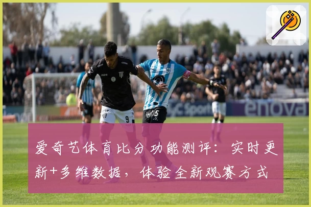 爱奇艺体育比分功能测评：实时更新+多维数据，体验全新观赛方式