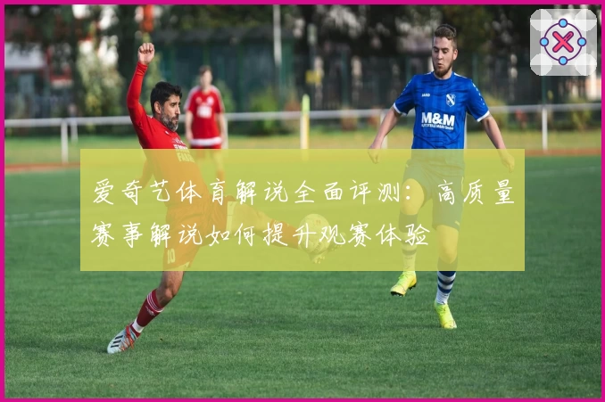 爱奇艺体育解说全面评测：高质量赛事解说如何提升观赛体验