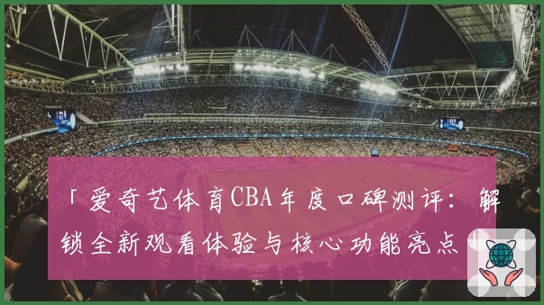 「爱奇艺体育CBA年度口碑测评：解锁全新观看体验与核心功能亮点」