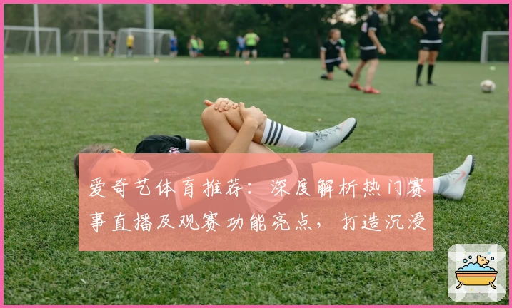 爱奇艺体育推荐：深度解析热门赛事直播及观赛功能亮点，打造沉浸式体育体验