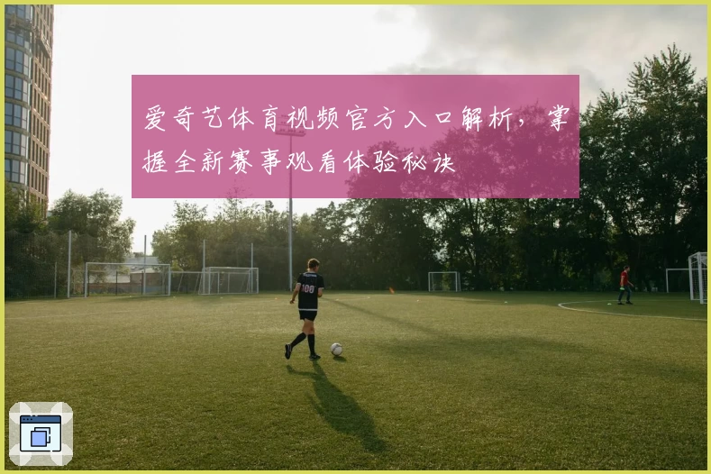 爱奇艺体育视频官方入口解析，掌握全新赛事观看体验秘诀