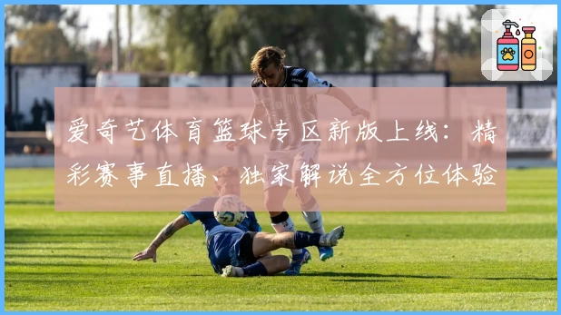 爱奇艺体育篮球专区新版上线：精彩赛事直播、独家解说全方位体验