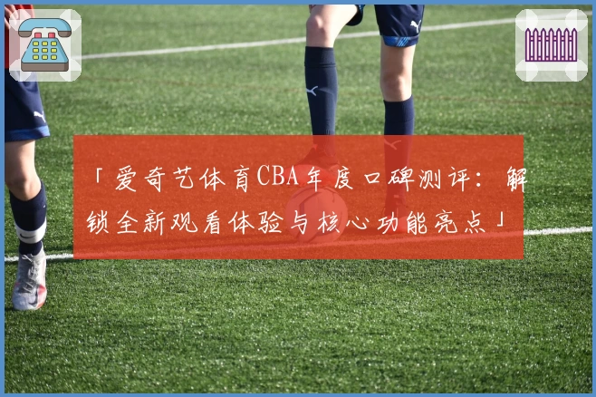 「爱奇艺体育CBA年度口碑测评：解锁全新观看体验与核心功能亮点」