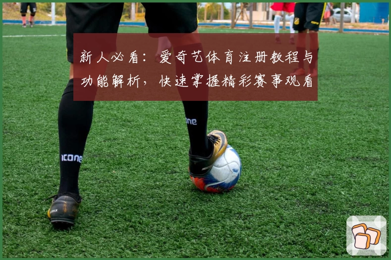 新人必看：爱奇艺体育注册教程与功能解析，快速掌握精彩赛事观看全攻略