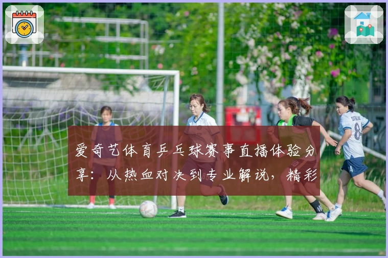 爱奇艺体育乒乓球赛事直播体验分享：从热血对决到专业解说，精彩不断